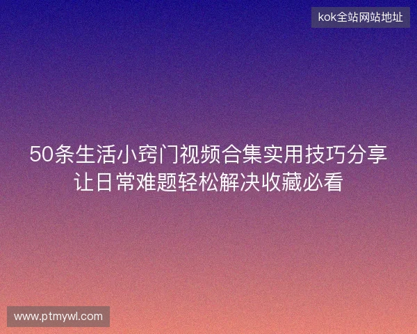 50条生活小窍门视频合集实用技巧分享让日常难题轻松解决收藏必看