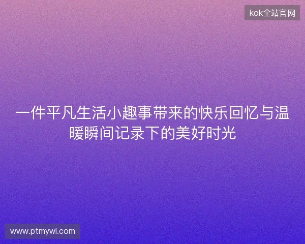一件平凡生活小趣事带来的快乐回忆与温暖瞬间记录下的美好时光